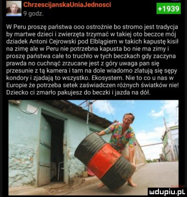 i   godz      w peru prosze państwa ooo ostrożnie bo stromo jest tradycja by mance dzieci i zwrelzęta trzymać w takiel cnn beczce mó dziadek anlonl cejrowski pod elblągiem w takach kapustę kleń na zamę ale w peru nie pmrzebna kapusta bo nie ma zimyl proszę państwa całe to truchło w tych beczkach gdy zaczyna prawda no cuchnąć zrzucane jest z góry uwaga pan się przesunie z la kamera tam na dole wiadomo zlalulą sle sępy kondory zjadają io wszys ku ekosystem n   to co u nas w europie ze potrzeba setek zaświadczen różnych światków nie dziecko ci zmarło pakujesz do beczkl i jazda na do uldupiu ll