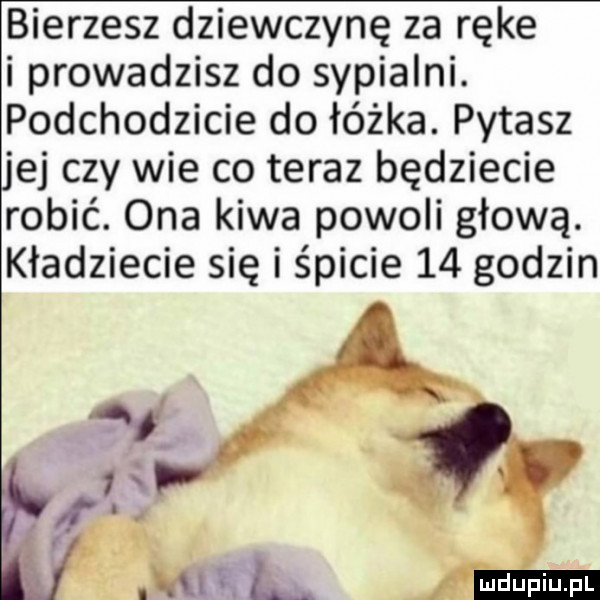 bierzesz dziewczynę za ręce i prowadzisz do sypialni. podchodzicie do łóżka. pytasz ej czy wie co teraz będziecie robić. ona kiwa powoli głową. kładziecie się i śpicie    godzin ludu iu. l