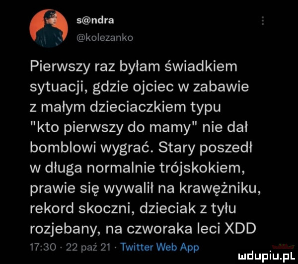 s nara x kolezanko pierwszy raz bylam świadkiem sytuacji gdzie ojciec w zabawie z małym dzieciaczkiem typu kto pierwszy do mamy nie dal bombkowi wygrać. stary poszedl w dluga normalnie trójskokiem prawie się wywalił na krawężniku rekord skoczni dzieciak z tyłu rozjebany na czworaka leci xdd t       paź    twitter web aap mduplu pl