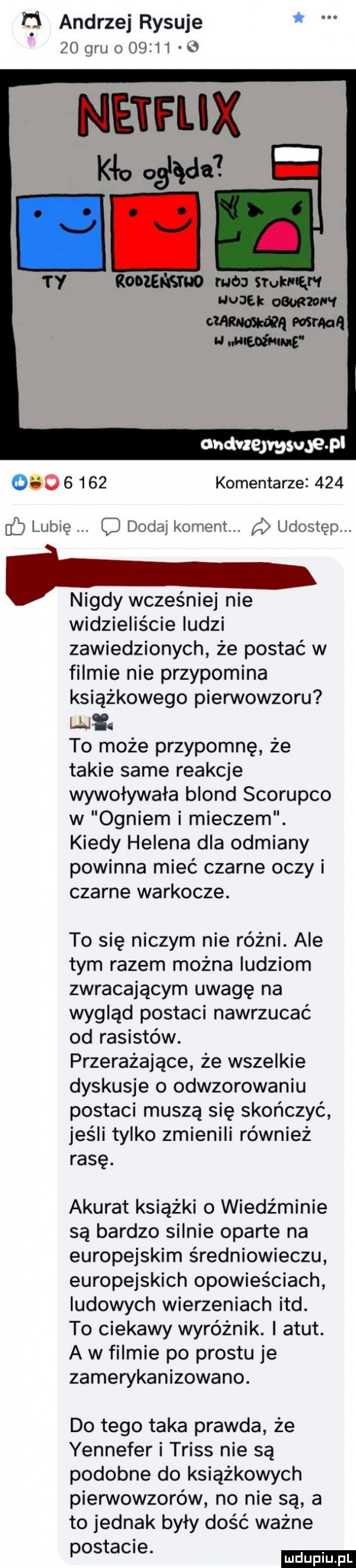 andrzej rysuje    gru o       b netfijx iii ty mam mru nona   wku adm eda mall w w ondvxejmsugew           komentarze     gb lubię q dodaj koment. udostęp. nigdy wcześniej nie widzieliście ludzi zawiedzionych że postać w filmie nie przypomina książkowego pierwowzoru wł. to może przypomnę że takie same reakcje wywoływała blond scorupco w ogniem i mieczem. kiedy helena dla odmiany powinna mieć czarne oczy i czarne warkocze. to się niczym nie różni. ale tym razem można ludziom zwracającym uwagę na wygląd postaci nawrzucać od rasistów. przerażające że wszelkie dyskusje o odwzorowaniu postaci muszą się skończyć jeśli tylko zmienili również rasę. akurat książki o wiedźminie są bardzo silnie oparte na europejskim średniowieczu europejskich opowieściach ludowych wierzeniach ind. to ciekawy wyróżnik. i atut. a w filmie po prestu je zamerykanizowano. do tego taka prawda że yennefer i trias nie są podobne do książkowych pierwowzorów no nie są a to jednak były dość ważne postawne