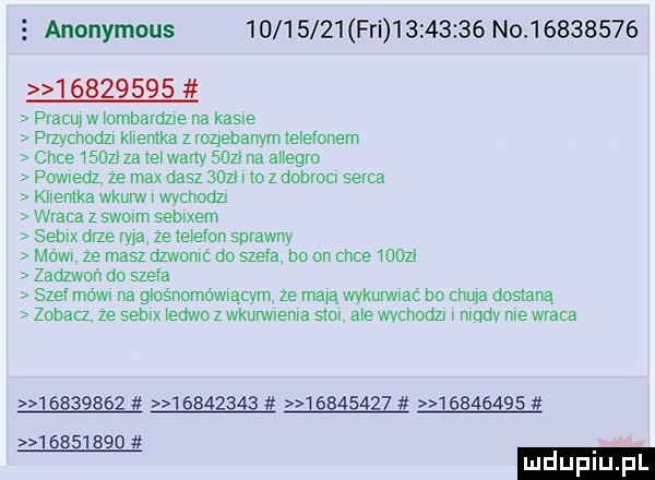 anonymous          fai          no                   pracuyw ombame na kaske przychodn kuemka z rozjebanym e egonem chce        ne wany    p na auegro powredl ze max dasz    . lo   dobrocr serca kuemka wkurw. wychodzi wraca z simm sebixem semx one ryja ze telefon sprawny mówi ze masz dzwonić do szefa do on chce mon zadzwoń do szela szer mówi na głośnomówiącym ze maja wykuwac bo chuja dostaną zobacz ze semx ledwo z wkurwrema   m a e chhodzv mudv me wraca
