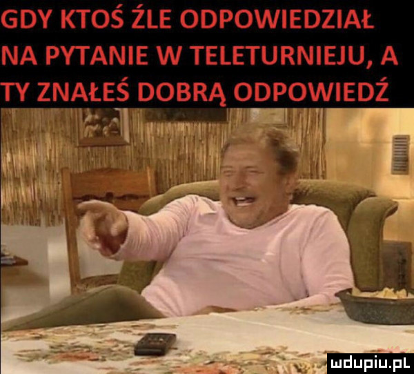gdy ktoś żre odpowiedział na pytanie w teleturnieju a znałeś dobrą oopowmoz a wl l ludu iu. l
