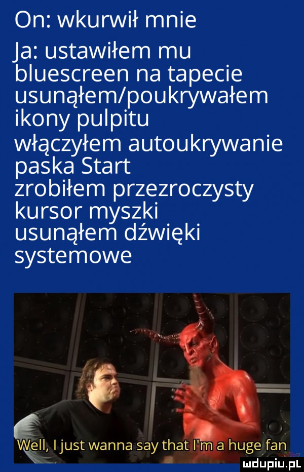 on wkunnił mnie ja ustawiłem mu bluescreen na tapecie usunąłem poukrywałem ikony pulpitu włączyłem autoukrywanie paska start zrobiłem przezroczysty kursor myszki usunąłem dźwięki systemowe ę ijust wanna say trat i m a hugefan. mdupiulpl