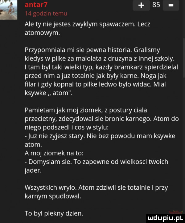 antar     mgodzlntemu ale ty niejestes zwyklym spawaczem lecz atomowym. przypomniala mi sie pewna historia. gralismy kiedys w pilke za malolata z druzyna z innej szkoly. tam byl taki wielki typ kazdy bramkarz spierdzielal przed nim a juz totalnie jak byly karne. noga jak filar i gdy kopnal to pilke ledwo bylo widac. mial ksywke atom. pamietam jak moj ziomek z postury ciala przecietny zdecydowal sie bronic karnego. atom do niego podszedl i cos w stylu juz nie zyjesz stary. nie bez powodu mam ksywke atom. a moj ziomek na to domyslam sie. to zapewne od wielkosci twoich jader. wszystkich wrylo. atom zdziwil sie totalnie i przy karnym spudlowal. to byl piekny dz en