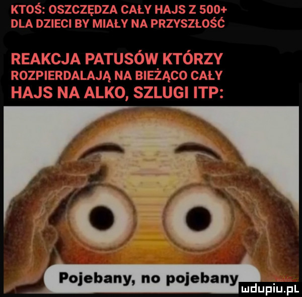 ktoś oszczędza cały hajs z     dla dzieci by miały na przyszlos c reakcja patusów którzy rozpierdalają na bieżąco cały hajs na alko szlugi ibp pojebany no pojebany mnpm pl