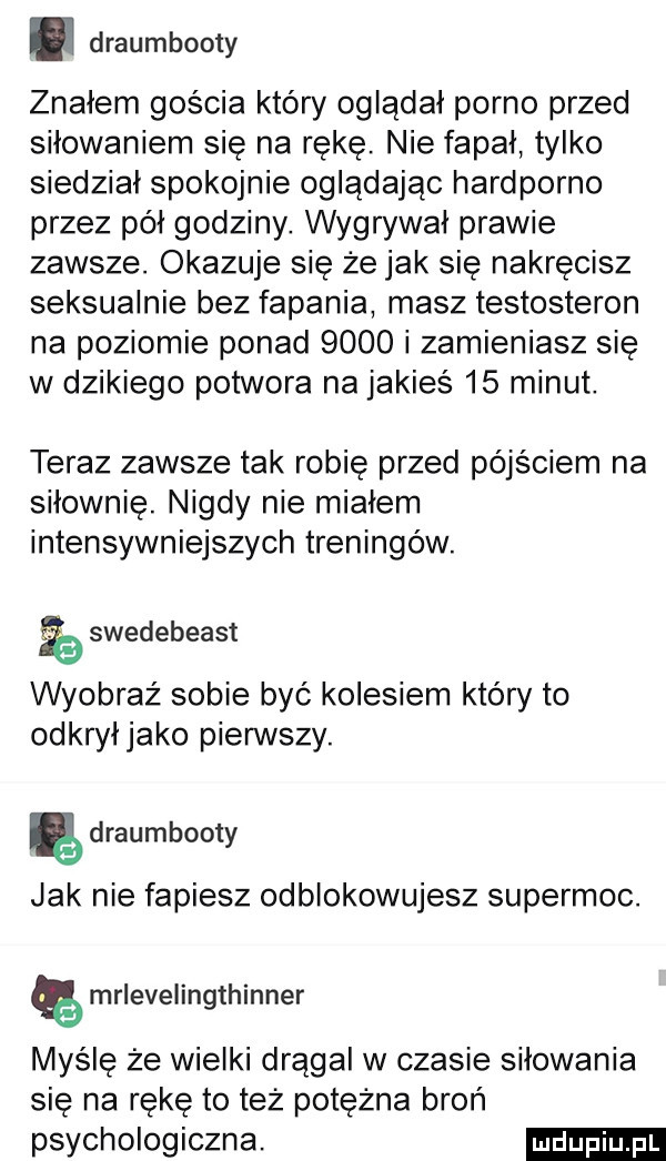 draumbooty znałem gościa który oglądał porno przed siłowaniem się na rękę. nie fapał tylko siedział spokojnie oglądając hardporno przez pół godziny. wygrywał prawie zawsze. okazuje się że jak się nakręcisz seksualnie bez fapania masz testosteron na poziomie ponad      i zamieniasz się w dzikiego potwora na jakieś    minut. teraz zawsze tak robię przed pójściem na siłownię. nigdy nie miałem intensywniejszych treningów. swedebeast wyobraź sobie być kolesiem który to odkryłjako pierwszy. ę draumhooty jak nie fapiesz odblokowujesz supermoc. mrlevelingthinner myślę że wielki drągal w czasie siłowania sie na rękę to też potężna broń psychologiczna