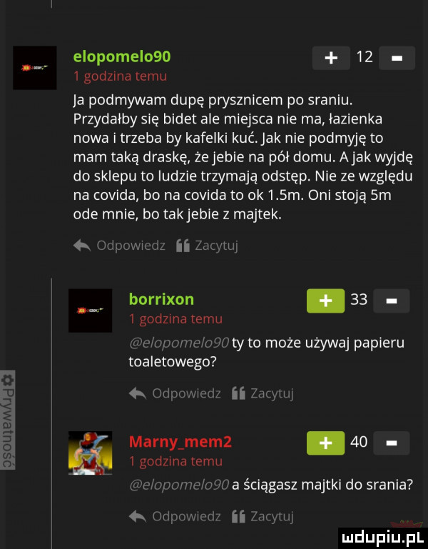 eiopomei         godzina temu ja podmywam dupę prysznicem po sraniu. przydałby się bidet ale miejsca nie ma łazienka nowa i trzeba by kafelki kuć jak nie podmyję to mam taką draskę żejeble na pół domu. abak wyjdę do sklepu to ludzie trzymają odstęp. nie ze względu na covida bo na covida to ok    m. oni stoją  m ode mnie bo takjeble z majtek. abakankami ii lw m borrlxon     godzma emu oa odma mm toaletowego iiftyto może używaj papieru k w mm ii ww marny mem       godzina emu w r min ma ściągasz majtki do srania my ii i m u