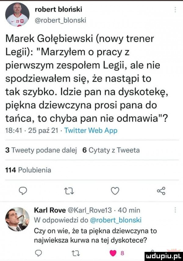 robert hłoński na robert b obski marek gołębiewski nowy trener legii marzyłem o pracy z pierwszym zespołem legii ale nie spodziewałem się że nastąpi to tak szybko. idzie pan na dyskotekę piękna dziewczyna prosi pana do tańca to chyba pan nie odmawia          paź    twitter web aap   tweety podane dalej   cytaty z tweeta     polubienia o a   karl rave kari rave      min w odpowiedzi do rober tiblonski czy on wie że ta piękna dziewczyna to najwieksza kurwa na tej dyskotece odmienne