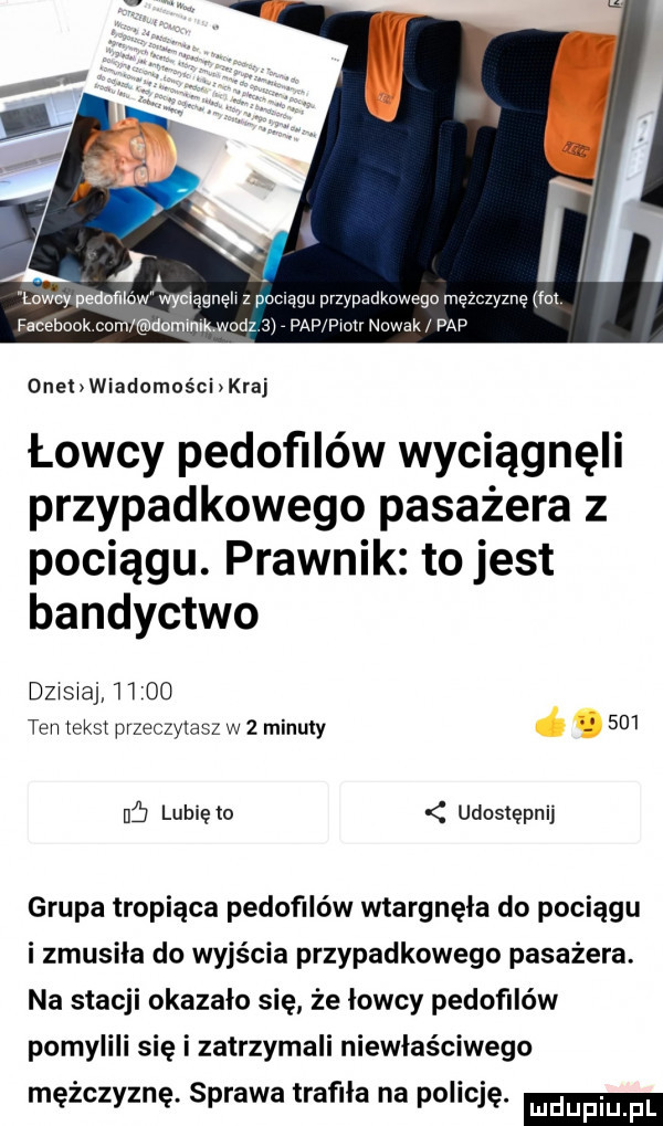 laccy peduﬂlow wyciągnęli z pociągu przypadkowego mężczyznę fat facebook com domimmodz   paf piotr nowak pap onehwiadomcści kraj łowcy pedofilów wyciągnęli przypadkowego pasażera z pociągu. prawnik to jest bandyctwo dzisiaj  i    ten tekst przeczytasz w   minuty     ub lubię to udostępnij grupa tropiąca pedofilów wtargnęła do pociągu i zmusila do wyjścia przypadkowego pasażera. na stacji okazało się że lowcy pedofilów pomylili się i zatrzymali niewłaściwego mężczyznę. sprawa trafila na policję