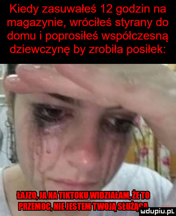 kiedy zasuwałeś    godzin na magazynie wróciłeś styrany do domu i poprosiłeś współczesną dziewczynę by zrobiła posiłek i i i h ih hebilji um iii w iihh. hme i