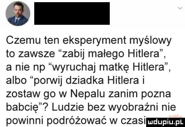 czemu ten eksperyment myślowy to zawsze zabij małego hitlera a nie np wyruchaj matkę hitlera albo porwij dziadka hitlera i zostaw go w nepalu zanim pozna babcie ludzie bez wyobraźni nie powinni podróżować w czesi