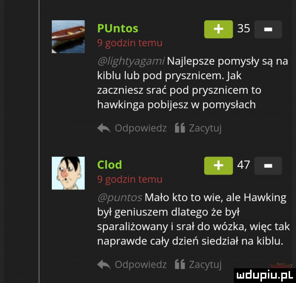 puntos      godom temu najlepsze pomysły są na kiblu lub pod prysznicem. jak zaczniesz srać pod prysznicem to hawkinga pobijesz w pomysłach mam hz ii clod.      godom temu a mm mało kto to wie ale hawking był geniuszem dlatego że był sparaliżowany i srał do wózka więc tak naprawde cały dzień siedział na kiblu