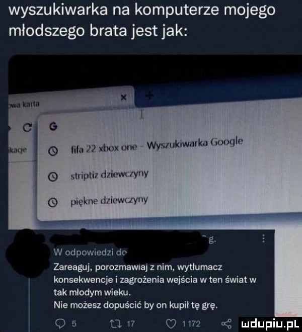 wyszukiwarka na komputerze mojego młodszego brata jest jak wysluk wmkd muqln li nﬁxhoxom   lnpli ilia vn iany g km im m lyuy g. w odpowiedzi do zareaguj porozmawiaj z nim wytłumacz konsekwencja i zagrożenia wejścia w ten świat w tak mlodym wieku. nie możesz dopuścić by on kiupii tę gra.     d    o    oś
