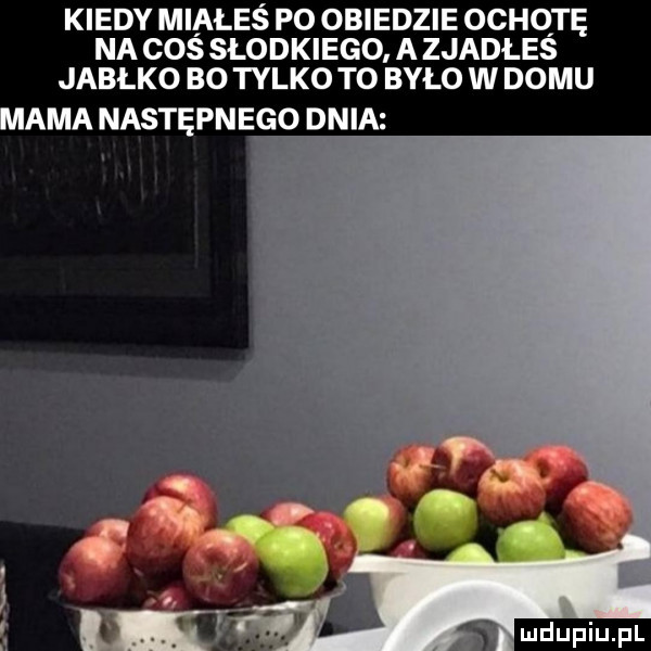 kiedy miałeś po obiedzie ochotę na cos słodkiego. a zjadłes jabłko bo tylko to było w domu aaa następnego dnia s