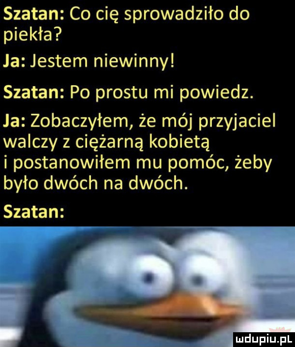szatan co cię sprowadziło do piekła ja jestem niewinny szatan po prestu mi powiedz. ja zobaczyłem że mój przyjaciel walczy z ciężarną kobietą i postanowiłem mu pomóc żeby było dwóch na dwóch. szatan