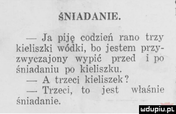 śniadanie. ja piję codzień rano trzy kieliszki wódki bo jestem przy zwyczajowy wypić przed i po śniadaniu po kieliszku. a trzeci kieliszek trzeci to jest właśnie śniadanie