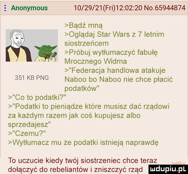 anonymous          fai           no          badż mną og ądaj star wars z   letnim siostrzeńcem próbuj wytłumaczyć fabułę mrocznego widma federacja handlowa atakuje     kb pbg naboo bo naboo nie chce płacić podatków co to podatki podatki to pieniądze które musisz dać rządowi za kazdym razem jak coś kupujesz albo sprzedajesz czemu wytłumacz mu że podatki istnieją naprawdę to uczucie kiedy twój siostrzeniec chce teraz dołączyć do rebeliantów i zniszczyć rząd