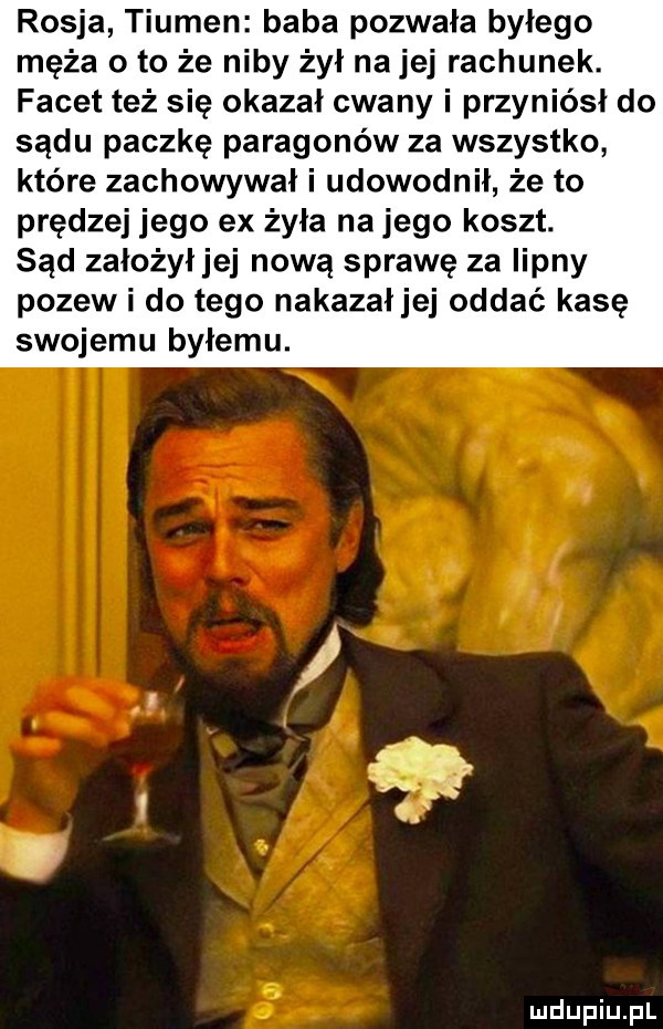 rosja tiumen baba pozwała byłego męża o to że niby żył na jej rachunek. facet też sie okazał cwany i przyniésl do sądu paczke paragonów za wszystko które zachowywał i udowodnił że to prędzej jego ex żyła na jego koszt. sąd założyłjej nową sprawę za iipny pozew i do tego nakazałjej oddać kasę swojemu byłemu