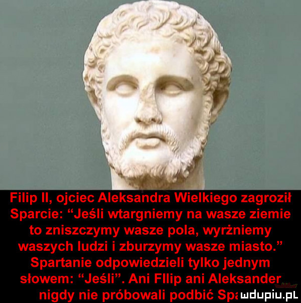 filip ii ojciec aleksandra wielkiego zagrozil sparcie jeśli wtargniemy na wasze ziemie to zniszczymy wasze pola wyrżniemy waszych ludzi i zburzymy wasze miasto spartanie odpowiedzieli tylko jednym slowem jeśli. ani filip ani aleksander nigdy nie próbowali podbić spi