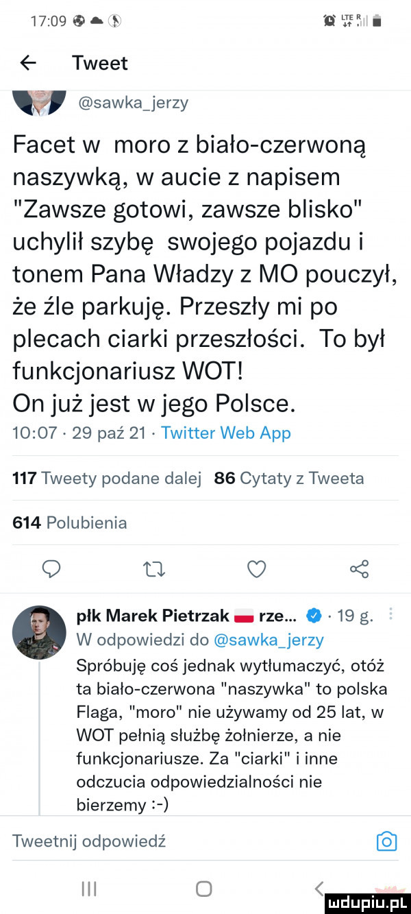 i tweet. sawka jerzy facet w moro z biało czerwoną naszywką w aucie z napisem zawsze gotowi zawsze blisko uchylił szybę swojego pojazdu i tonem pana władzy   mo pouczył że z le parkuję. przeszły mi po plecach ciarki przeszłości. to był funkcjonariusz wot on już jest w jego polsce.          paź    twitter web aap     tweety podane dalej    cytaty z tweeta     polubienia q t l płk marek pietrzak rze. o    g. w odpowiedzi do sawkajerzy spróbuję coś jednak wytłumaczyć otóż ta biało czerwona naszywka to polska flaga moro nie używamy od    lat w wot pełnią służbę żołnierze a nie funkcjonariusze. za ciarki i inne odczucia odpowiedzialności nie bierzemy   tweetnij odpowiedź