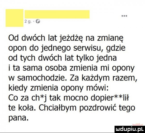 l od dwóch lat jeżdżę na zmianę opon do jednego serwisu gdzie od tych dwóch lat tylko jedna i ta sama osoba zmienia mi opony w samochodzie. za każdym razem kiedy zmienia opony mówi co za ch j tak mocno dopier lał te koła. chciałbym pozdrowić tego pana. mm