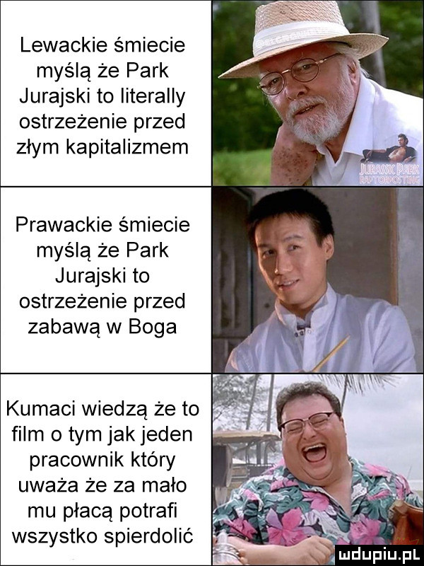 lewackie śmiecie myślą że park jurajski to literalny ostrzeżenie przed złym kapitalizmem prawackie śmiecie myślą że park jurajski to ostrzeżenie przed zabawą w boga kumaci wiedzą że to film o tym jak jeden pracownik który uważa że za malo mu płacą potrafi wszystko spierdolić