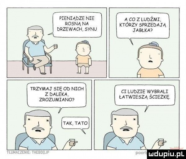 pieniądze nie rosna na drzewach. synu a co z ludami. którzy sprzedają jabłka trzymaj się od nich z daleka zrozumiano ci ludzie wybrali łatwieszą scieżkę