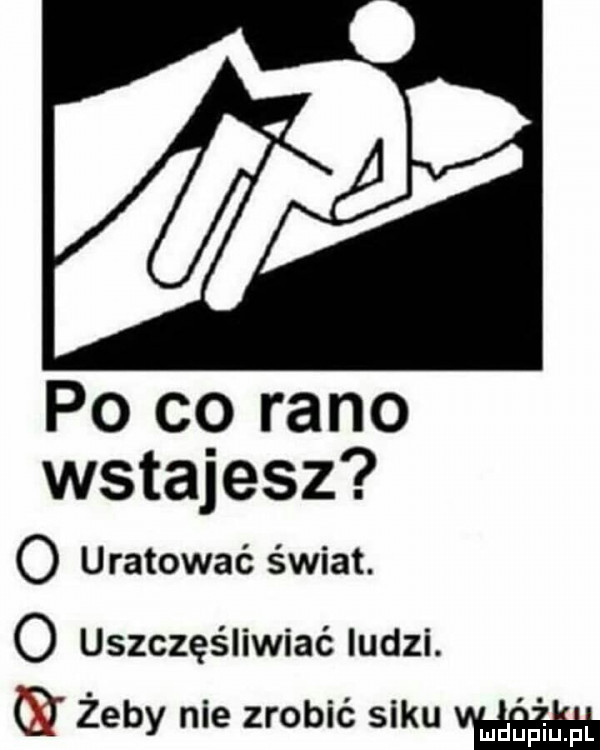 po cg rano wstajesz o uratować świat. o uszczęśliwiać ludzi. e żeby nie zrobić siku