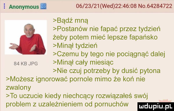 anonymous.          wed          no          bądź mną postanów nie fapać przez tydzień żeby potem mieć lepsze fapańsko minął tydzień czemu by tego nie pociągnąć dalej    kb jpg minąl caly miesiąc nie czuj potrzeby by dusić pytona m żesz ignorować pornole mimo że koń nie zwalony to uczucie kiedy niechcący rozwiązałeś swój problem z uzależnieniem od pornuchów