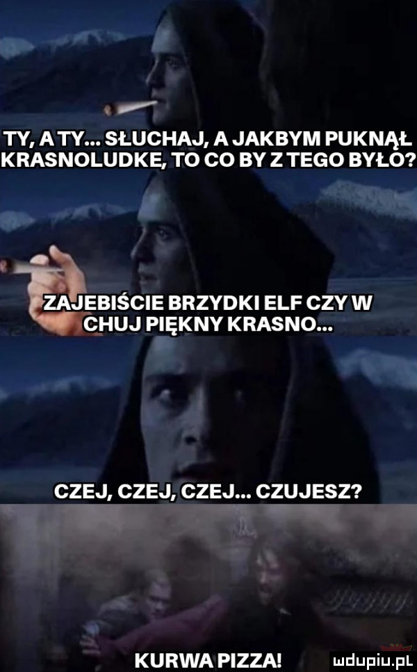 ty aty. słuchaj ajakbym puknął krasnoludke to co by z tego było v. zajebiście brzydki elf czy w chuj piękny krasno. cnej cnej cnej. czujesz kurwa pizza mmm