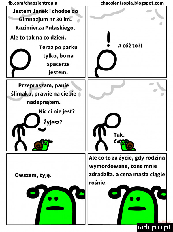 b com chansientrnpia chaosiemropiahlogspatcom jestem janek i chodzę do gimnazjum nr    im. kazimierza pułaskiego. ale to tak na co dzień. teraz pn parku tylko bo na spacerze jestem. abo ż to przepraszam panie ślimaku prawie na ciebie nadepnąłem. ni ci nie jest żyjesz u tak. i owszem żyję. ale co to za życie gdy rodzina wymordowana żona mnie zdradziła a cena mach ciągle rośnie