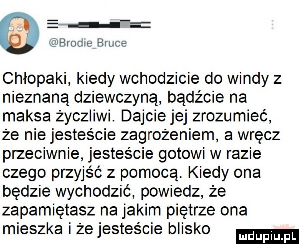 e jh brodce bruce chłopaki kiedy wchodzicie do windy z nieznaną dziewczyną bądźcie na maksa życzliwi. dajcie jej zrozumieć że nie jesteście zagrożeniem a wręcz przeciwnie jesteście gotowi wlazie czego przyjść z pomocą. kiedy ona będzie wychodzić powiedz że zapamiętasz na jakim piętrze ona mieszka i że jesteście blisko