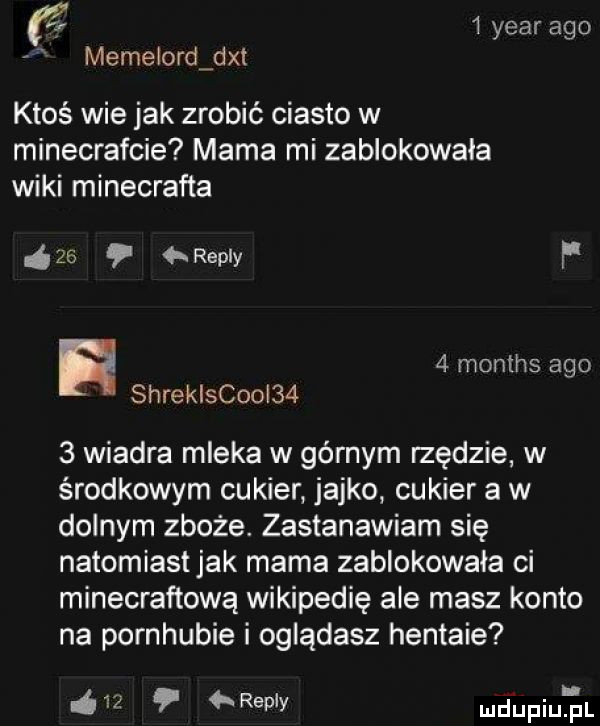 yr   year ago memelordgdxt ktoś wie jak zrobić ciasto w minecrafcie mama mi zablokowała wiki minecrafta    repry f   months ago shreklscooi     wiadra mleka w górnym rzędzie w środkowym cukier jajko cukier a w dolnym zboże. zastanawiam się natomiastjak mama zablokowała ci minecraftową wikipedię ale masz konto na pornhubie i oglądasz hentaie    repry ud upiureil