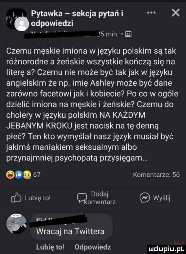 x pytanka sekcja pytań i x. odpowiedzi jsmin el czemu męskie imiona wjęzyku polskim są tak różnorodne a żeńskie wszystkie kończą się na literę a czemu nie może być takjak w języku angielskim że np. imię ashley może być dane zarówno facetowi jak i kobiecie po co w ogóle dzielić imiona na męskie i żeńskie czemu do cholery w języku polskim na każdym jebanym kroku jest nacisk na tę denną płeć ten kto wymyślał nasz język musiał być jakimś maniakiem seksualnym albo przynajmniej psychopatą przysięgam. e.    komentarze    dodaj. abakankami i b lubleto t r wycli wracaj na twittera lubię to odpowiedz