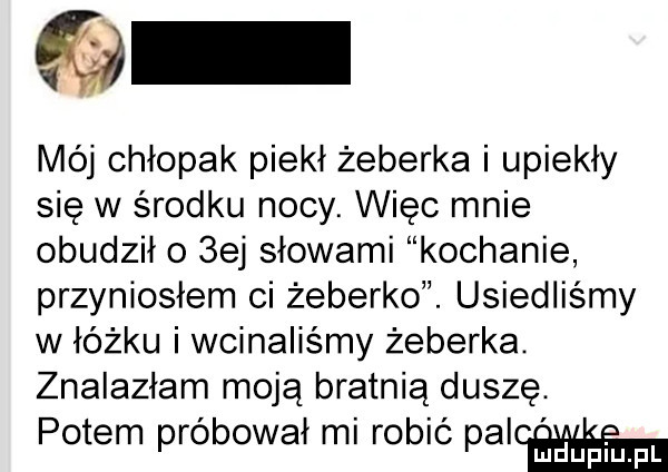 mój chłopak piekł żeberka i upiekły się w środku nocy. więc mnie obudziło  ej słowami kochanie przyniosłem ci żeberko. usiedliśmy w łóżku i wcinaliśmy żeberka. znalazłam moją bratnią duszę. potem próbował mi robić palca