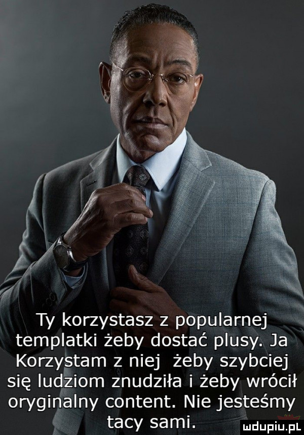 ty korzystasz z popularnej templatki żeby dostać plusy. ja korzystam z niej żeby szybciej się udziom znudziła i żeby wrócił oryginalny content. nie jesteśmy tacy sami