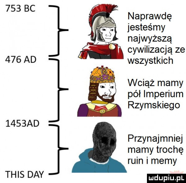 naprawdę jesteśmy najwyższą cywilizacją ze     ad wszystkich wciąż mamy pół imperium wł rzymskiego     ad przynajmniej mamy trochę ruin i memy tais dcy