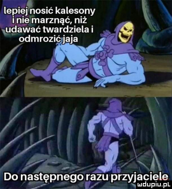 lépiej nosić kalesony l icie marznąć niż dawać twardziela odmrozić jaja do nasap poego razu przyjaciele ą lud uplu. pl
