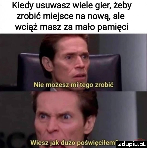 kiedy usuwasz wiele gier żeby zrobić miejsce na nową ale wciąż masz za mało pamięci nie możesz mi tego zrobić wiesz jak duzo poświęciłem udupiupl