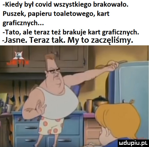 kiedy był covid wszystkiego brakowało. puszek papieru toaletowego kart graficznych. tato ale teraz też brakuje kart graficznych. jasne. teraz tak. my to zaczęliśmy. luciupiu pl