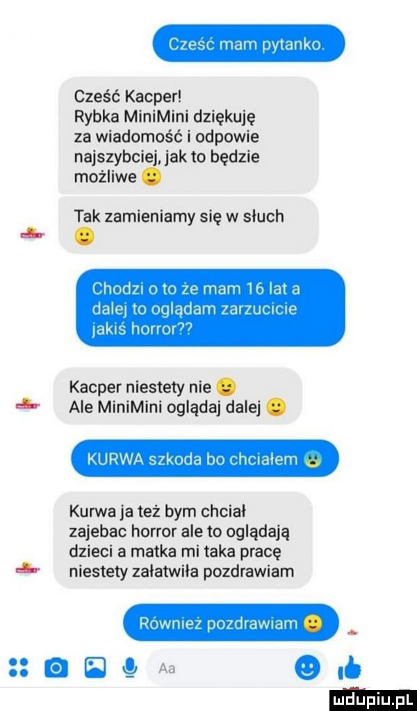 sf mam pytanko cześć kacper rybka minimini dziękuję za wiadomość i odpowie najszybciej jak to będzie możliwe. tak zamieniamy się w słuch nb. l hudzi o to    mam lf lat d dale to wglądem zarzut u w jakis honor kacper niestety nie. l. ale minimini oglądaj dalej. kurwa szkoda bo iar latem kurwa ja też bym chcial zajebac horror ale to oglądają dzieci a matka mi taka pracę   niestety zalatwila pozdrawiam rownie pozdrawiam stamens ocb