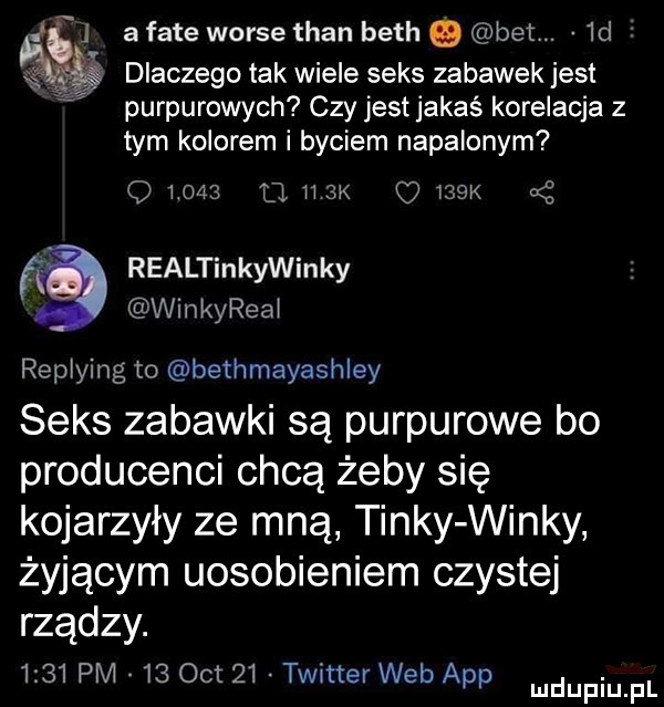 a face worze tran bath. beem  d dlaczego tak wiele seks zabawek jest purpurowych czy jest jakaś korelacja z tym kolorem i byciem napalonym q       . max    k nę   realtinkywinky winkyreej replying to bethmayashley seks zabawki są purpurowe bo producenci chcą żeby się kojarzyły ze mną tinty windy żyjącym uosobieniem czystej rządcy.      pm    oit    twitter web aap