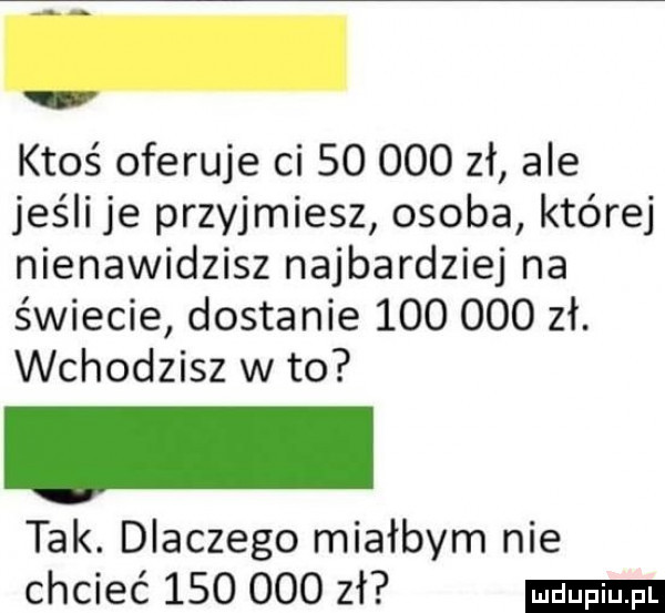 ktoś oferuje ci        zł ale jeśli je przyjmiesz osoba której nienawidzisz najbardziej na świecie dostanie         zł. wchodzisz w to tak. dlaczego miałbym nie chcieć         zł