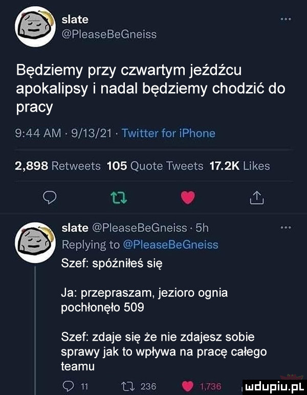 skate pieasebegneiss będziemy przy czwartym jeźdźcu apokalipsy i nadal będziemy chodzić do pracy      am         twitter for iphone       retweets     quote tweets     k limes q   . skate pieasebegneiss  h replying to pleasebegneiss szef spóźniłeś się ja przepraszam jezioro ognia pochlonęlo     szef zdaje się że nie zdajesz sobie sprawy jak to wpływa na pracę calego teamu o i u.    . icku