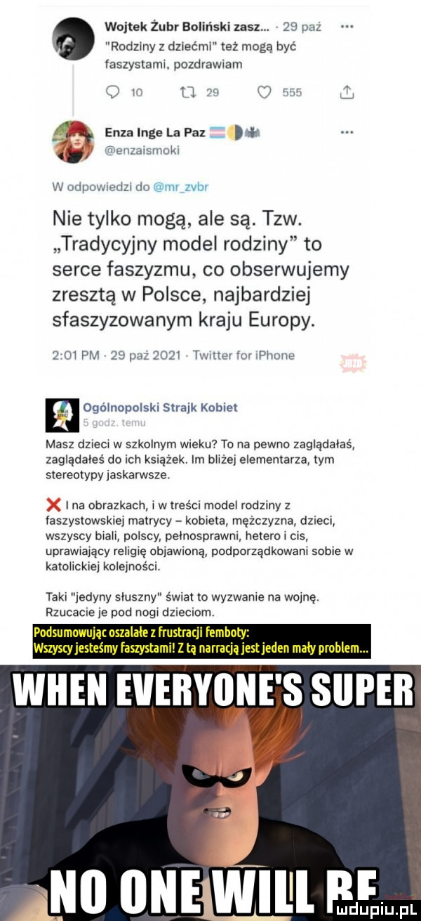 wojtek żubr baliński lasz.    baz rodziny z dziećmi też mogą być faszystamr. pozdrów am if v u    i ram ly a elza inge la paz dar vf grenzarsmokr w ndpnwredzr i  wyrw var nie tylko mogę ale są. tlw. tradycyjny model rodziny to serce faszyzmu co obserwujemy zresztą w polsce najbardziej sfaszyzowanym kraju europy.     pm    pm      tvnuuy o peonu ogólnopolski strajk kobiet masz dziecr w szkolnym wieku to na pewno zaglauaęas zagląuaoes do ich książek im bhżei elememarza tym stereotypy iaskarwsze. ina obrazkach r w lreścl model rodzmy z faszystowska matrycy kobieta mężczyzna dzieci wszyscy bla polscy pemosprawni. hetero r ms uprawrayący religię ob aw aną podporządkawam sobie w kato ickiei kolejności taki jedyny sluszny s wial m wyzwanie na wojnę rzucacie le pod negr dzleclam. podsumowująt oszalałe z frustracji femho wszyscyjesteśmy faszystom z tą narraquestjeden m y problem wien everyone s siipeb j. no ine will ff mduplu pl