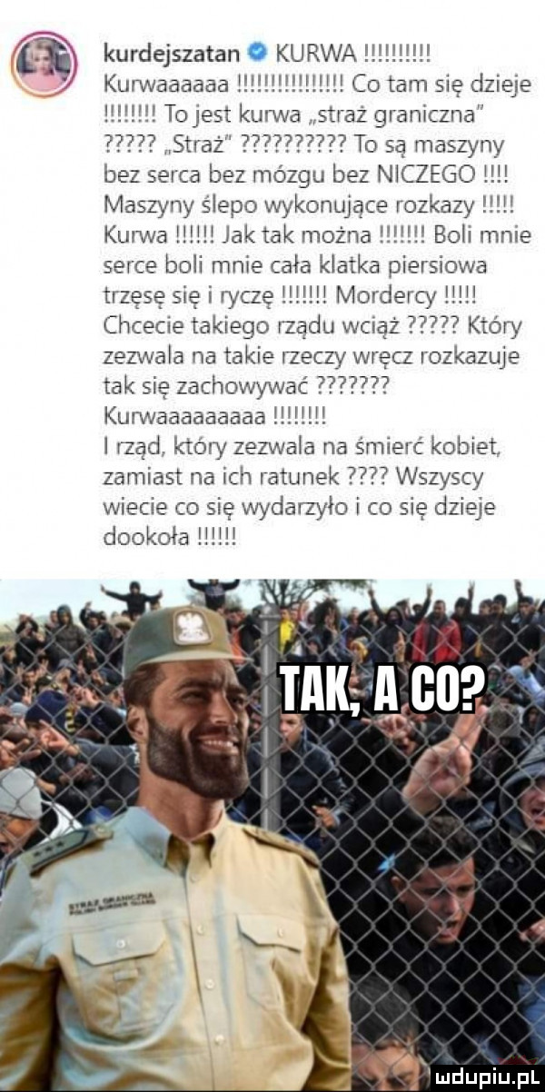 ti kurdejszatan. kurwa    mm kurwaaaaaa. co tam się dzieje tojest kana straz graniczna straż to są maszyny bez serca bez mózgu bez niczego maszyny ślepo wykonujące rozkazy kurwa jak tak można boli mnie serce boli mnie cała klatka piersiowa trzęsę się i ryczę i mordercy chcecie takiego rzadu wciąż który zezwala na takie rzeczy wrecz rozkazuje tak się zachowywać pw kurwaaaaaaaaa. l rzad ktory zezwala na śmierć kobiet. zamiast na ich ratunek wszyscy wiecie co się wydarzyło i co się dzieje dookoła