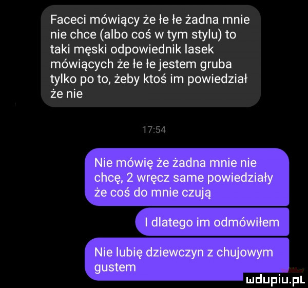 faceci mówiący że łe łe żadna mnie nie chce albo coś w tym stylu to taki męski odpowiednik lasek mówiących że ie łejestem gruba tylko po to żeby ktoś im powiedział że nie nie mówię że żadna mnie nie chcę   wręcz same powiedziały że coś do mnie czują dlatego im odmówiłem nie lubię dziewczyn z chujowym gustem