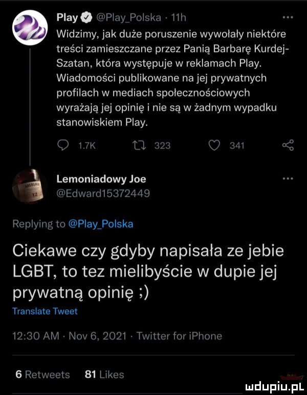 playa playpolska lili widzimy jak duże poruszenie wywolaly niektóre treści zamieszczane przez panią barbarę kurnej szatan która występuje w reklamach play. wiadomości publikowane na jej prywatnych profilach w mediach społecznościowych wyrażającej opinię i nie są w żadnym wypadku stanowiskiem play. o i. k     u     lemoniadowy joe edward         replying m play polska ciekawe czy gdyby napisala ze jebie lgbt to tez mielibyście w dupie jej prywatną opinię translate tweet       am niv  .      twlttcrfor iphone g retweets    limes