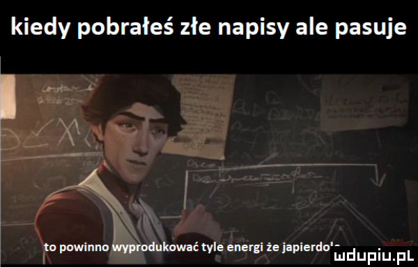 kiedy pobrałeś złe napisy ale pasuje x a x ta powinna lwyprodukawać tyle energi że japierdo iu duciu pl
