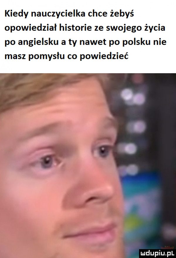 kiedy nauczycielka chce żebyś opowiedział historie ze swojego życia po angielsku a ty nawet po polsku nie masz pomysłu co powiedzieć